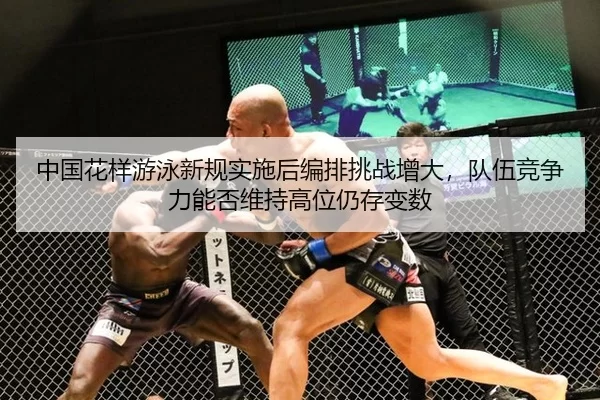 中国花样游泳新规实施后编排挑战增大，队伍竞争力能否维持高位仍存变数