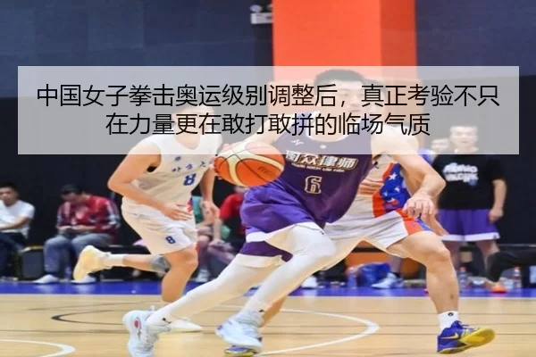中国女子拳击奥运级别调整后，真正考验不只在力量更在敢打敢拼的临场气质